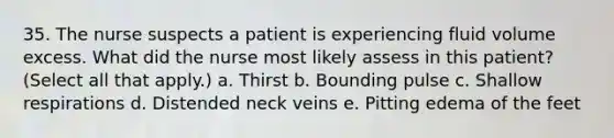 35. The nurse suspects a patient is experiencing fluid volume excess. What did the nurse most likely assess in this patient? (Select all that apply.) a. Thirst b. Bounding pulse c. Shallow respirations d. Distended neck veins e. Pitting edema of the feet