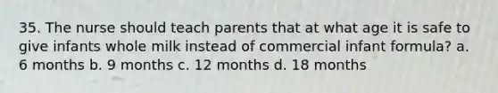 35. The nurse should teach parents that at what age it is safe to give infants whole milk instead of commercial infant formula? a. 6 months b. 9 months c. 12 months d. 18 months