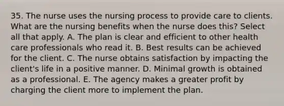 35. The nurse uses the nursing process to provide care to clients. What are the nursing benefits when the nurse does this? Select all that apply. A. The plan is clear and efficient to other health care professionals who read it. B. Best results can be achieved for the client. C. The nurse obtains satisfaction by impacting the client's life in a positive manner. D. Minimal growth is obtained as a professional. E. The agency makes a greater profit by charging the client more to implement the plan.