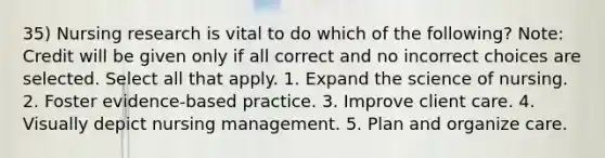 35) Nursing research is vital to do which of the following? Note: Credit will be given only if all correct and no incorrect choices are selected. Select all that apply. 1. Expand the science of nursing. 2. Foster evidence-based practice. 3. Improve client care. 4. Visually depict nursing management. 5. Plan and organize care.