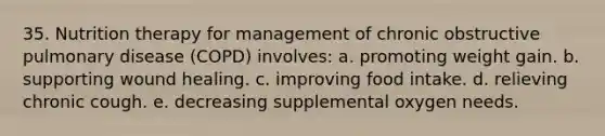 35. Nutrition therapy for management of chronic obstructive pulmonary disease (COPD) involves: a. promoting weight gain. b. supporting wound healing. c. improving food intake. d. relieving chronic cough. e. decreasing supplemental oxygen needs.