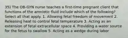 35) The OB-GYN nurse teaches a first-time pregnant client that functions of the amniotic fluid include which of the following? Select all that apply. 1. Allowing fetal freedom of movement 2. Releasing heat to control fetal temperature 3. Acting as an extension of fetal extracellular space 4. Providing a water source for the fetus to swallow 5. Acting as a wedge during labor