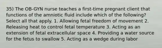 35) The OB-GYN nurse teaches a first-time pregnant client that functions of the amniotic fluid include which of the following? Select all that apply. 1. Allowing fetal freedom of movement 2. Releasing heat to control fetal temperature 3. Acting as an extension of fetal extracellular space 4. Providing a water source for the fetus to swallow 5. Acting as a wedge during labor