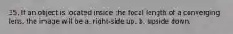 35. If an object is located inside the focal length of a converging lens, the image will be a. right-side up. b. upside down.