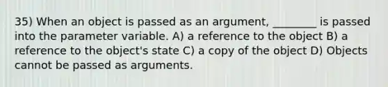 35) When an object is passed as an argument, ________ is passed into the parameter variable. A) a reference to the object B) a reference to the object's state C) a copy of the object D) Objects cannot be passed as arguments.