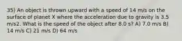 35) An object is thrown upward with a speed of 14 m/s on the surface of planet X where the acceleration due to gravity is 3.5 m/s2. What is the speed of the object after 8.0 s? A) 7.0 m/s B) 14 m/s C) 21 m/s D) 64 m/s