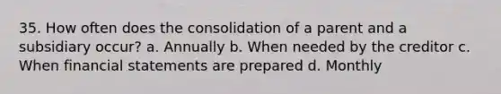 35. How often does the consolidation of a parent and a subsidiary occur? a. Annually b. When needed by the creditor c. When financial statements are prepared d. Monthly