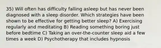 35) Will often has difficulty falling asleep but has never been diagnosed with a sleep disorder. Which strategies have been shown to be effective for getting better sleep? A) Exercising regularly and meditating B) Reading something boring just before bedtime C) Taking an over-the-counter sleep aid a few times a week D) Psychotherapy that includes hypnosis