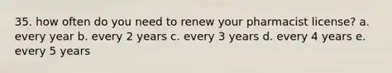 35. how often do you need to renew your pharmacist license? a. every year b. every 2 years c. every 3 years d. every 4 years e. every 5 years