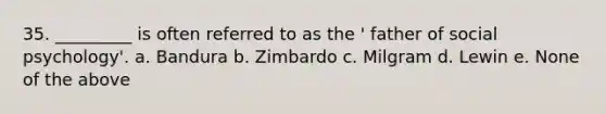 35. _________ is often referred to as the ' father of social psychology'. a. Bandura b. Zimbardo c. Milgram d. Lewin e. None of the above