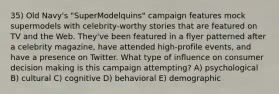 35) Old Navy's "SuperModelquins" campaign features mock supermodels with celebrity-worthy stories that are featured on TV and the Web. They've been featured in a flyer patterned after a celebrity magazine, have attended high-profile events, and have a presence on Twitter. What type of influence on consumer decision making is this campaign attempting? A) psychological B) cultural C) cognitive D) behavioral E) demographic