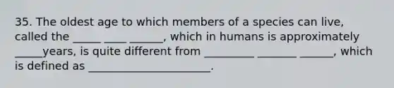 35. The oldest age to which members of a species can live, called the _____ ____ ______, which in humans is approximately _____years, is quite different from _________ _______ ______, which is defined as ______________________.