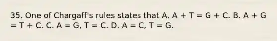 35. One of Chargaff's rules states that A. A + T = G + C. B. A + G = T + C. C. A = G, T = C. D. A = C, T = G.