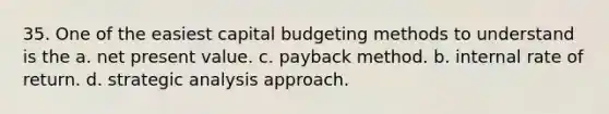 35. One of the easiest capital budgeting methods to understand is the a. net present value. c. payback method. b. internal rate of return. d. strategic analysis approach.