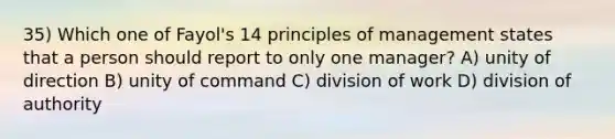 35) Which one of Fayol's 14 principles of management states that a person should report to only one manager? A) unity of direction B) unity of command C) division of work D) division of authority