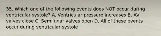 35. Which one of the following events does NOT occur during ventricular systole? A. Ventricular pressure increases B. AV valves close C. Semilunar valves open D. All of these events occur during ventricular systole