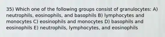 35) Which one of the following groups consist of granulocytes: A) neutrophils, eosinophils, and basophils B) lymphocytes and monocytes C) eosinophils and monocytes D) basophils and eosinophils E) neutrophils, lymphocytes, and eosinophils