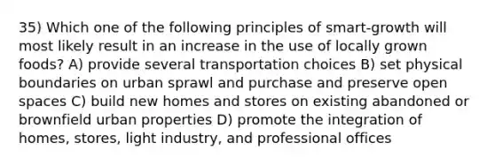 35) Which one of the following principles of smart-growth will most likely result in an increase in the use of locally grown foods? A) provide several transportation choices B) set physical boundaries on urban sprawl and purchase and preserve open spaces C) build new homes and stores on existing abandoned or brownfield urban properties D) promote the integration of homes, stores, light industry, and professional offices