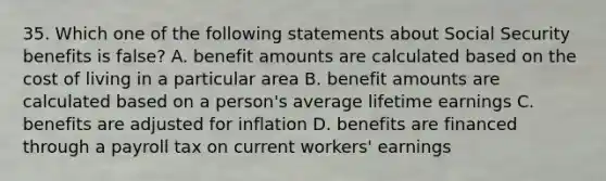 35. Which one of the following statements about Social Security benefits is false? A. benefit amounts are calculated based on the cost of living in a particular area B. benefit amounts are calculated based on a person's average lifetime earnings C. benefits are adjusted for inflation D. benefits are financed through a payroll tax on current workers' earnings