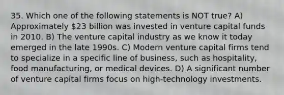 35. Which one of the following statements is NOT true? A) Approximately 23 billion was invested in venture capital funds in 2010. B) The venture capital industry as we know it today emerged in the late 1990s. C) Modern venture capital firms tend to specialize in a specific line of business, such as hospitality, food manufacturing, or medical devices. D) A significant number of venture capital firms focus on high-technology investments.