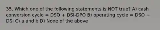 35. Which one of the following statements is NOT true? A) cash conversion cycle = DSO + DSI-DPO B) operating cycle = DSO + DSI C) a and b D) None of the above