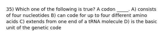 35) Which one of the following is true? A codon _____. A) consists of four nucleotides B) can code for up to four different amino acids C) extends from one end of a tRNA molecule D) is the basic unit of the genetic code