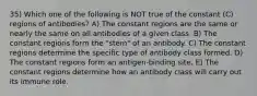 35) Which one of the following is NOT true of the constant (C) regions of antibodies? A) The constant regions are the same or nearly the same on all antibodies of a given class. B) The constant regions form the "stem" of an antibody. C) The constant regions determine the specific type of antibody class formed. D) The constant regions form an antigen-binding site. E) The constant regions determine how an antibody class will carry out its immune role.