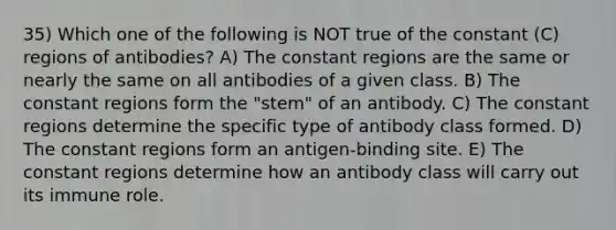 35) Which one of the following is NOT true of the constant (C) regions of antibodies? A) The constant regions are the same or nearly the same on all antibodies of a given class. B) The constant regions form the "stem" of an antibody. C) The constant regions determine the specific type of antibody class formed. D) The constant regions form an antigen-binding site. E) The constant regions determine how an antibody class will carry out its immune role.