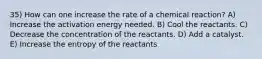 35) How can one increase the rate of a chemical reaction? A) Increase the activation energy needed. B) Cool the reactants. C) Decrease the concentration of the reactants. D) Add a catalyst. E) Increase the entropy of the reactants