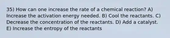 35) How can one increase the rate of a chemical reaction? A) Increase the activation energy needed. B) Cool the reactants. C) Decrease the concentration of the reactants. D) Add a catalyst. E) Increase the entropy of the reactants