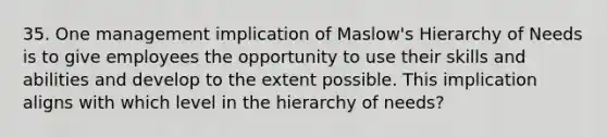 35. One management implication of Maslow's Hierarchy of Needs is to give employees the opportunity to use their skills and abilities and develop to the extent possible. This implication aligns with which level in the hierarchy of needs?