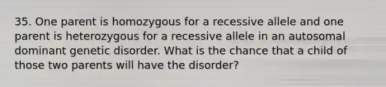 35. One parent is homozygous for a recessive allele and one parent is heterozygous for a recessive allele in an autosomal dominant genetic disorder. What is the chance that a child of those two parents will have the disorder?