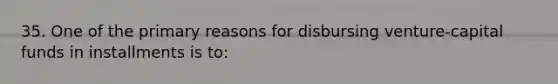 35. One of the primary reasons for disbursing venture-capital funds in installments is to: