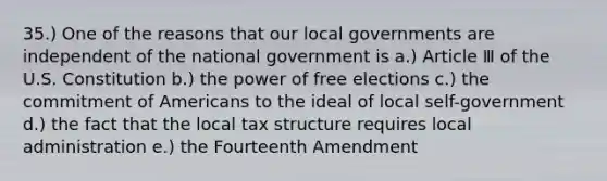 35.) One of the reasons that our local governments are independent of the national government is a.) Article Ⅲ of the U.S. Constitution b.) the power of free elections c.) the commitment of Americans to the ideal of local self-government d.) the fact that the local tax structure requires local administration e.) the Fourteenth Amendment