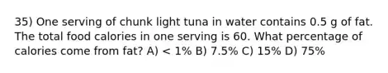 35) One serving of chunk light tuna in water contains 0.5 g of fat. The total food calories in one serving is 60. What percentage of calories come from fat? A) < 1% B) 7.5% C) 15% D) 75%