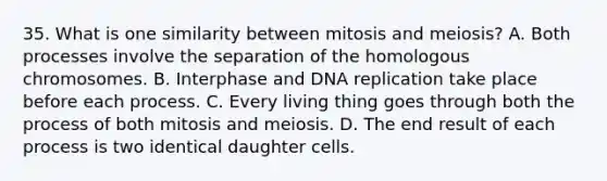 35. What is one similarity between mitosis and meiosis? A. Both processes involve the separation of the homologous chromosomes. B. Interphase and DNA replication take place before each process. C. Every living thing goes through both the process of both mitosis and meiosis. D. The end result of each process is two identical daughter cells.