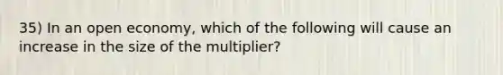 35) In an open economy, which of the following will cause an increase in the size of the multiplier?