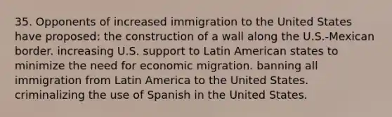 35. Opponents of increased immigration to the United States have proposed: the construction of a wall along the U.S.-Mexican border. increasing U.S. support to Latin American states to minimize the need for economic migration. banning all immigration from Latin America to the United States. criminalizing the use of Spanish in the United States.