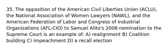 35. The opposition of the American Civil Liberties Union (ACLU), the National Association of Women Lawyers (NAWL), and the American Federation of Labor and Congress of Industrial Organizations (AFL-CIO) to Samuel Alito's 2006 nomination to the Supreme Court is an example of: A) realignment B) Coalition building C) impeachment D) a recall election