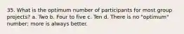 35. What is the optimum number of participants for most group projects? a. Two b. Four to five c. Ten d. There is no "optimum" number; more is always better.