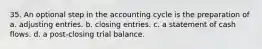 35. An optional step in the accounting cycle is the preparation of a. adjusting entries. b. closing entries. c. a statement of cash flows. d. a post-closing trial balance.