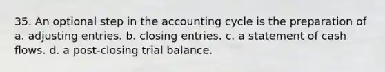 35. An optional step in the accounting cycle is the preparation of a. adjusting entries. b. closing entries. c. a statement of cash flows. d. a post-closing trial balance.