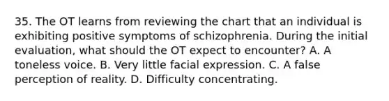 35. The OT learns from reviewing the chart that an individual is exhibiting positive symptoms of schizophrenia. During the initial evaluation, what should the OT expect to encounter? A. A toneless voice. B. Very little facial expression. C. A false perception of reality. D. Difficulty concentrating.