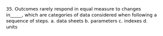 35. Outcomes rarely respond in equal measure to changes in_____, which are categories of data considered when following a sequence of steps. a. data sheets b. parameters c. indexes d. units