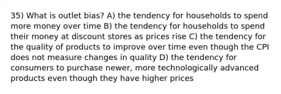 35) What is outlet bias? A) the tendency for households to spend more money over time B) the tendency for households to spend their money at discount stores as prices rise C) the tendency for the quality of products to improve over time even though the CPI does not measure changes in quality D) the tendency for consumers to purchase newer, more technologically advanced products even though they have higher prices