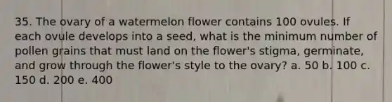 35. The ovary of a watermelon flower contains 100 ovules. If each ovule develops into a seed, what is the minimum number of pollen grains that must land on the flower's stigma, germinate, and grow through the flower's style to the ovary? a. 50 b. 100 c. 150 d. 200 e. 400