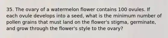 35. The ovary of a watermelon flower contains 100 ovules. If each ovule develops into a seed, what is the minimum number of pollen grains that must land on the flower's stigma, germinate, and grow through the flower's style to the ovary?