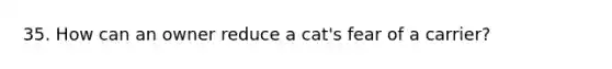 35. How can an owner reduce a cat's fear of a carrier?