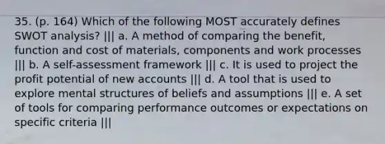 35. (p. 164) Which of the following MOST accurately defines SWOT analysis? ||| a. A method of comparing the benefit, function and cost of materials, components and work processes ||| b. A self-assessment framework ||| c. It is used to project the profit potential of new accounts ||| d. A tool that is used to explore mental structures of beliefs and assumptions ||| e. A set of tools for comparing performance outcomes or expectations on specific criteria |||