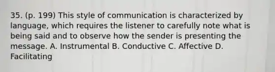 35. (p. 199) This style of communication is characterized by language, which requires the listener to carefully note what is being said and to observe how the sender is presenting the message. A. Instrumental B. Conductive C. Affective D. Facilitating